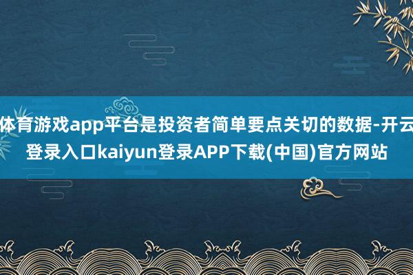 体育游戏app平台是投资者简单要点关切的数据-开云登录入口kaiyun登录APP下载(中国)官方网站