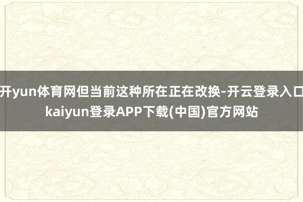 开yun体育网但当前这种所在正在改换-开云登录入口kaiyun登录APP下载(中国)官方网站