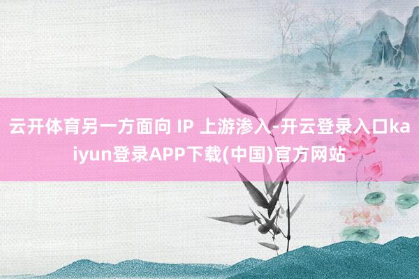 云开体育另一方面向 IP 上游渗入-开云登录入口kaiyun登录APP下载(中国)官方网站