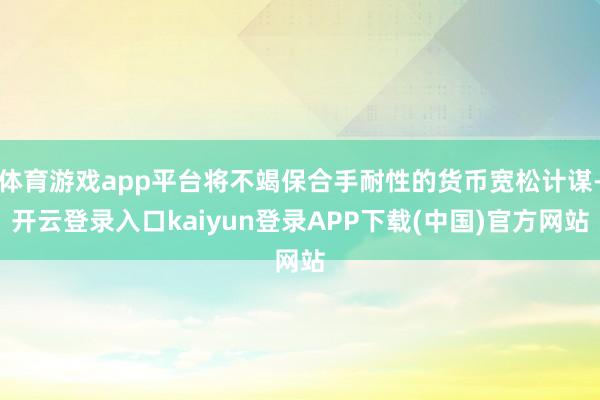 体育游戏app平台将不竭保合手耐性的货币宽松计谋-开云登录入口kaiyun登录APP下载(中国)官方网站