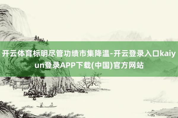 开云体育标明尽管功绩市集降温-开云登录入口kaiyun登录APP下载(中国)官方网站