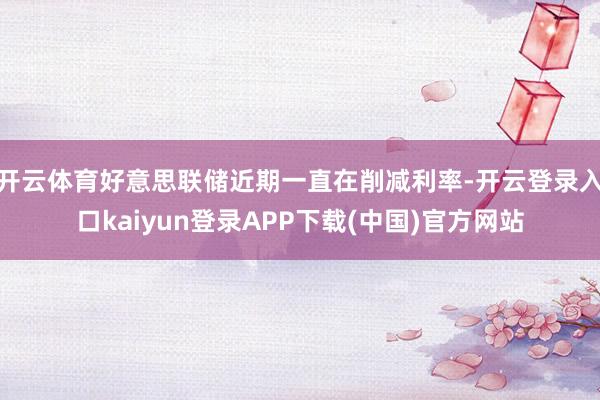开云体育好意思联储近期一直在削减利率-开云登录入口kaiyun登录APP下载(中国)官方网站
