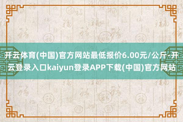 开云体育(中国)官方网站最低报价6.00元/公斤-开云登录入口kaiyun登录APP下载(中国)官方网站
