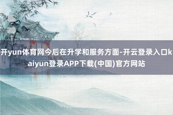 开yun体育网今后在升学和服务方面-开云登录入口kaiyun登录APP下载(中国)官方网站