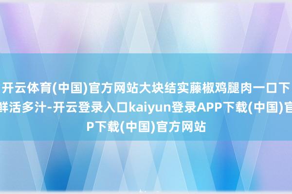 开云体育(中国)官方网站大块结实藤椒鸡腿肉一口下去肉质鲜活多汁-开云登录入口kaiyun登录APP下载(中国)官方网站