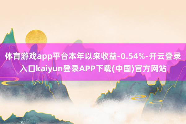体育游戏app平台本年以来收益-0.54%-开云登录入口kaiyun登录APP下载(中国)官方网站
