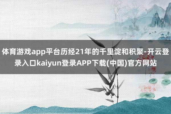 体育游戏app平台历经21年的千里淀和积聚-开云登录入口kaiyun登录APP下载(中国)官方网站