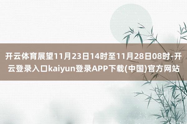 开云体育展望11月23日14时至11月28日08时-开云登录入口kaiyun登录APP下载(中国)官方网站