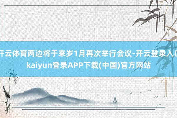 开云体育两边将于来岁1月再次举行会议-开云登录入口kaiyun登录APP下载(中国)官方网站