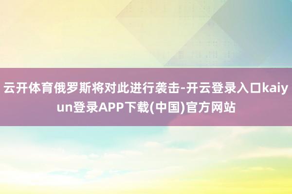 云开体育俄罗斯将对此进行袭击-开云登录入口kaiyun登录APP下载(中国)官方网站