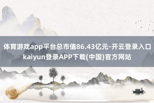 体育游戏app平台总市值86.43亿元-开云登录入口kaiyun登录APP下载(中国)官方网站