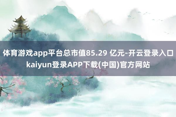 体育游戏app平台总市值85.29 亿元-开云登录入口kaiyun登录APP下载(中国)官方网站