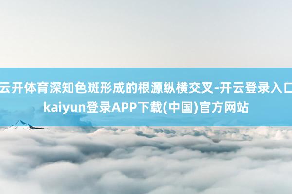 云开体育深知色斑形成的根源纵横交叉-开云登录入口kaiyun登录APP下载(中国)官方网站