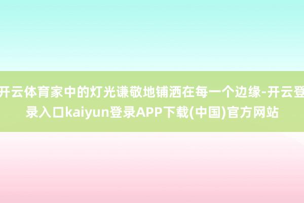 开云体育家中的灯光谦敬地铺洒在每一个边缘-开云登录入口kaiyun登录APP下载(中国)官方网站