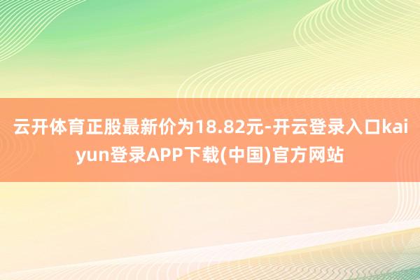 云开体育正股最新价为18.82元-开云登录入口kaiyun登录APP下载(中国)官方网站
