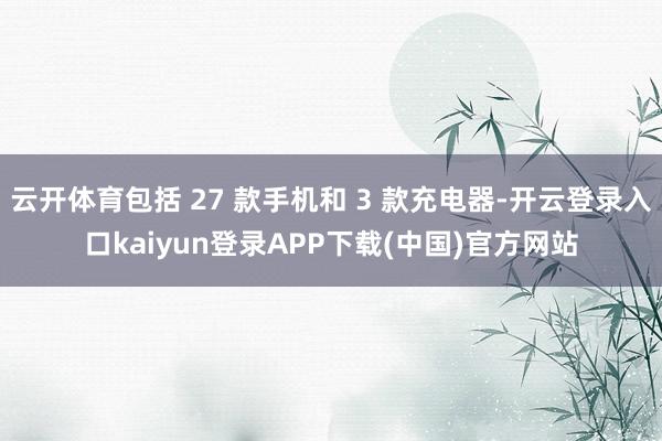云开体育包括 27 款手机和 3 款充电器-开云登录入口kaiyun登录APP下载(中国)官方网站