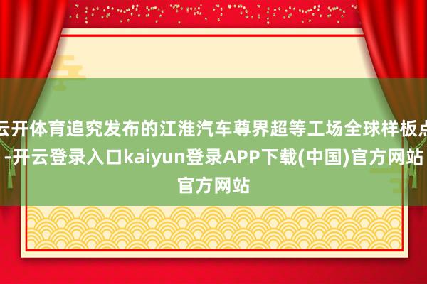 云开体育追究发布的江淮汽车尊界超等工场全球样板点-开云登录入口kaiyun登录APP下载(中国)官方网站