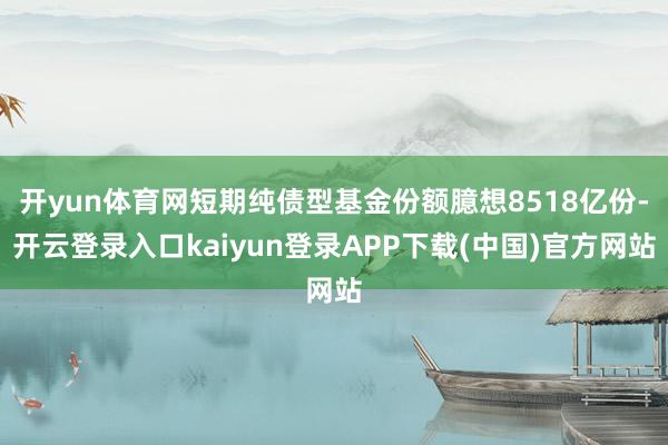 开yun体育网短期纯债型基金份额臆想8518亿份-开云登录入口kaiyun登录APP下载(中国)官方网站