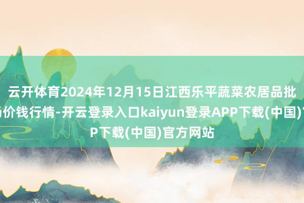 云开体育2024年12月15日江西乐平蔬菜农居品批发大商场价钱行情-开云登录入口kaiyun登录APP下载(中国)官方网站