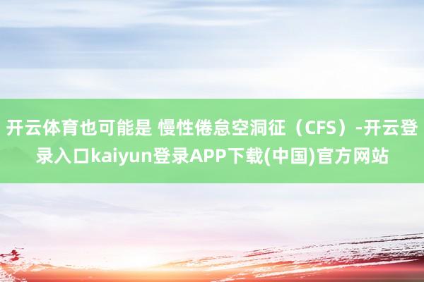 开云体育也可能是 慢性倦怠空洞征（CFS）-开云登录入口kaiyun登录APP下载(中国)官方网站