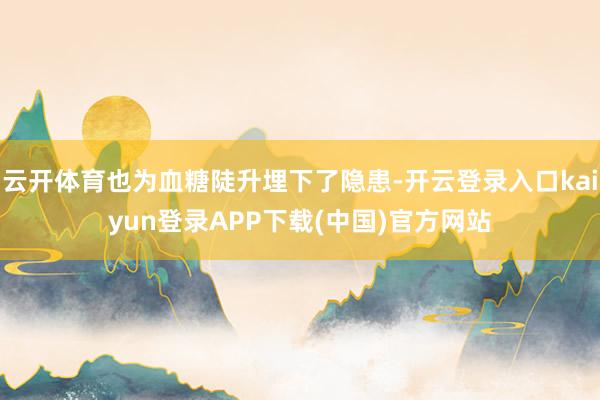 云开体育也为血糖陡升埋下了隐患-开云登录入口kaiyun登录APP下载(中国)官方网站