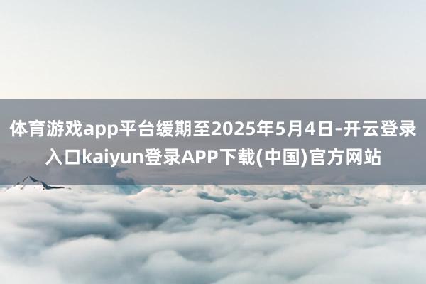 体育游戏app平台缓期至2025年5月4日-开云登录入口kaiyun登录APP下载(中国)官方网站