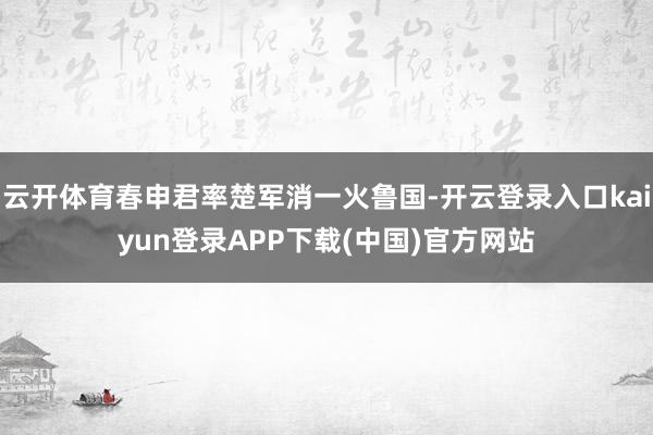 云开体育春申君率楚军消一火鲁国-开云登录入口kaiyun登录APP下载(中国)官方网站