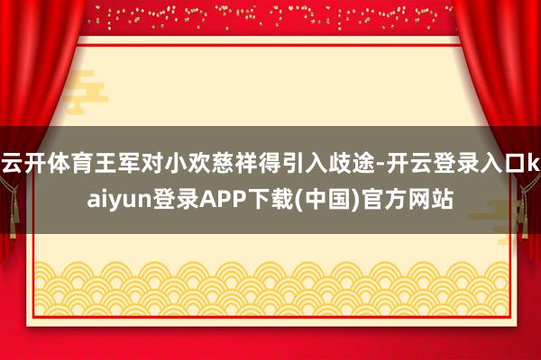 云开体育王军对小欢慈祥得引入歧途-开云登录入口kaiyun登录APP下载(中国)官方网站