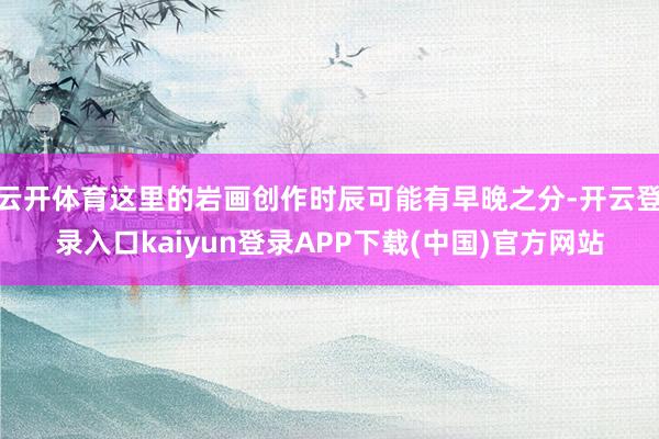 云开体育这里的岩画创作时辰可能有早晚之分-开云登录入口kaiyun登录APP下载(中国)官方网站