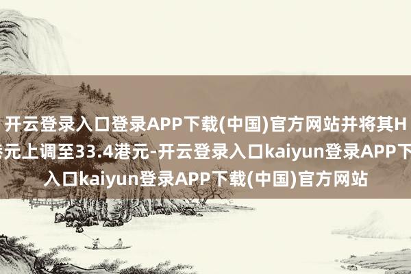 开云登录入口登录APP下载(中国)官方网站并将其H股见地价由29.2港元上调至33.4港元-开云登录入口kaiyun登录APP下载(中国)官方网站