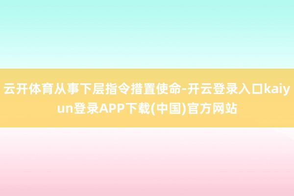 云开体育从事下层指令措置使命-开云登录入口kaiyun登录APP下载(中国)官方网站