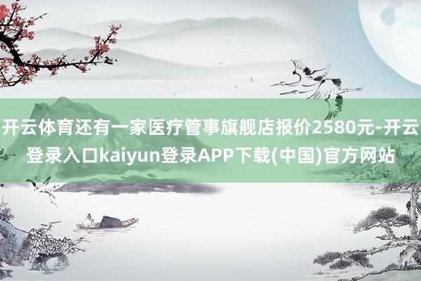 开云体育还有一家医疗管事旗舰店报价2580元-开云登录入口kaiyun登录APP下载(中国)官方网站