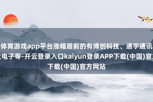 体育游戏app平台涨幅居前的有博创科技、通宇通讯、春秋电子等-开云登录入口kaiyun登录APP下载(中国)官方网站