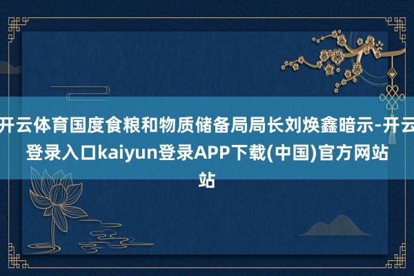 开云体育国度食粮和物质储备局局长刘焕鑫暗示-开云登录入口kaiyun登录APP下载(中国)官方网站