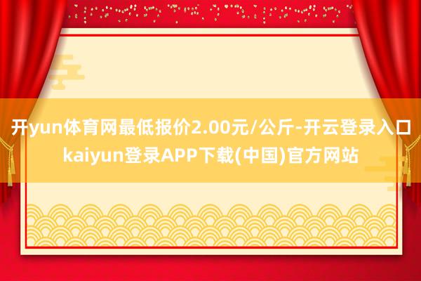 开yun体育网最低报价2.00元/公斤-开云登录入口kaiyun登录APP下载(中国)官方网站