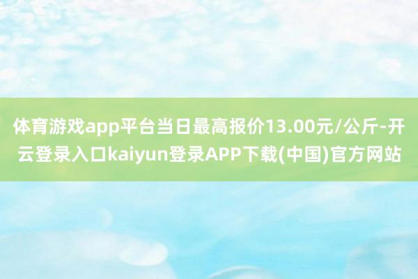 体育游戏app平台当日最高报价13.00元/公斤-开云登录入口kaiyun登录APP下载(中国)官方网站