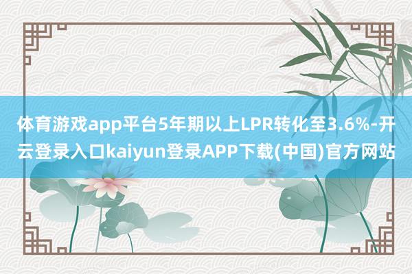 体育游戏app平台5年期以上LPR转化至3.6%-开云登录入口kaiyun登录APP下载(中国)官方网站