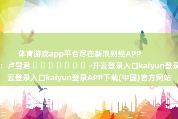 体育游戏app平台尽在新浪财经APP 包袱裁剪:卢昱君 -开云登录入口kaiyun登录APP下载(中国)官方网站