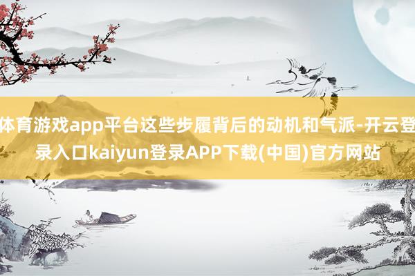 体育游戏app平台这些步履背后的动机和气派-开云登录入口kaiyun登录APP下载(中国)官方网站
