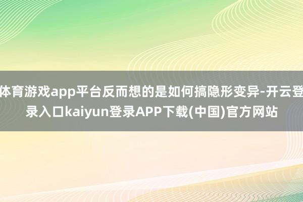 体育游戏app平台反而想的是如何搞隐形变异-开云登录入口kaiyun登录APP下载(中国)官方网站