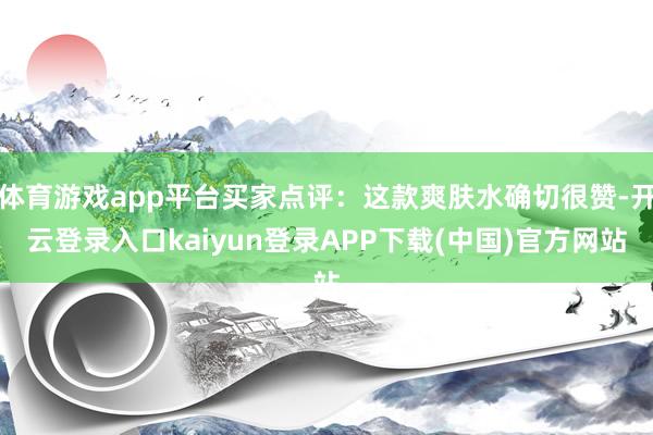体育游戏app平台买家点评：这款爽肤水确切很赞-开云登录入口kaiyun登录APP下载(中国)官方网站