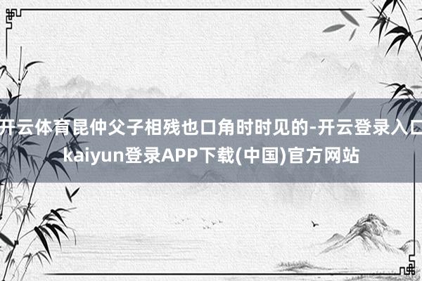 开云体育昆仲父子相残也口角时时见的-开云登录入口kaiyun登录APP下载(中国)官方网站
