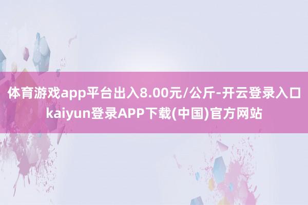 体育游戏app平台出入8.00元/公斤-开云登录入口kaiyun登录APP下载(中国)官方网站