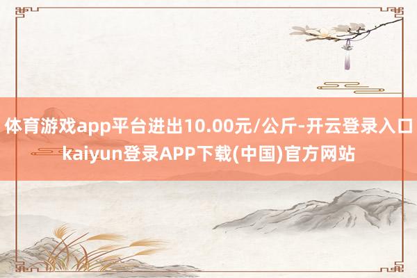 体育游戏app平台进出10.00元/公斤-开云登录入口kaiyun登录APP下载(中国)官方网站