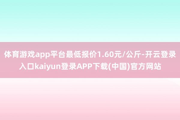 体育游戏app平台最低报价1.60元/公斤-开云登录入口kaiyun登录APP下载(中国)官方网站