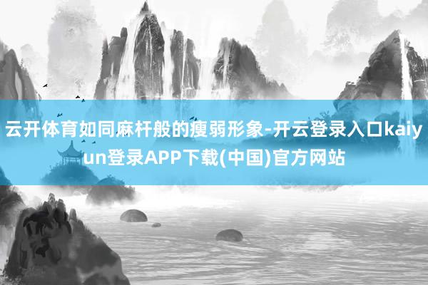 云开体育如同麻杆般的瘦弱形象-开云登录入口kaiyun登录APP下载(中国)官方网站