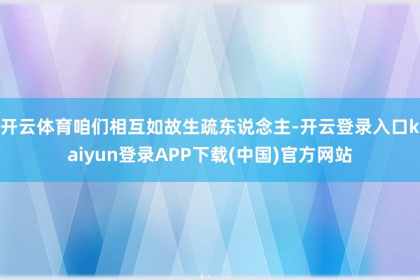 开云体育咱们相互如故生疏东说念主-开云登录入口kaiyun登录APP下载(中国)官方网站