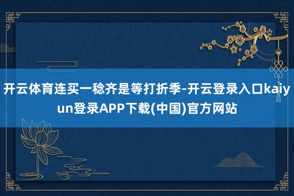 开云体育连买一稔齐是等打折季-开云登录入口kaiyun登录APP下载(中国)官方网站