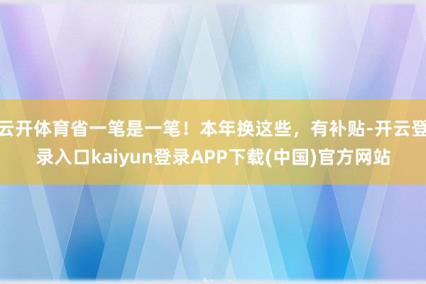 云开体育省一笔是一笔!本年换这些,有补贴-开云登录入口kaiyun登录APP下载(中国)官方网站