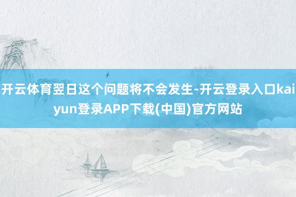 开云体育翌日这个问题将不会发生-开云登录入口kaiyun登录APP下载(中国)官方网站